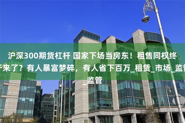 沪深300期货杠杆 国家下场当房东！租售同权终于来了？有人暴富梦碎，有人省下百万_租赁_市场_监管