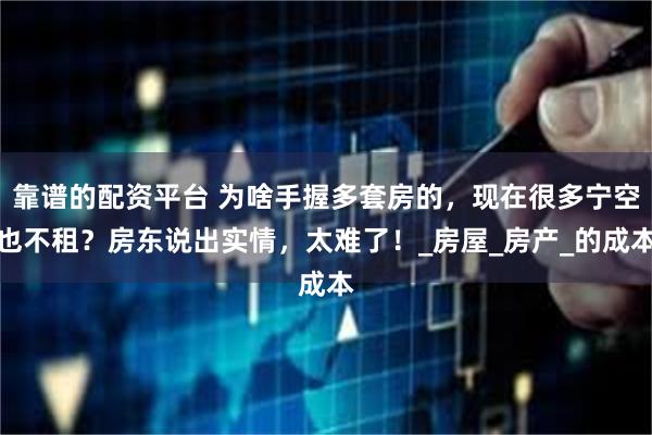 靠谱的配资平台 为啥手握多套房的，现在很多宁空也不租？房东说出实情，太难了！_房屋_房产_的成本