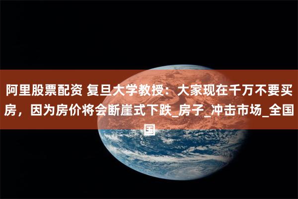 阿里股票配资 复旦大学教授：大家现在千万不要买房，因为房价将会断崖式下跌_房子_冲击市场_全国