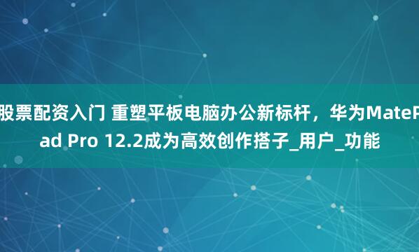 股票配资入门 重塑平板电脑办公新标杆，华为MatePad Pro 12.2成为高效创作搭子_用户_功能