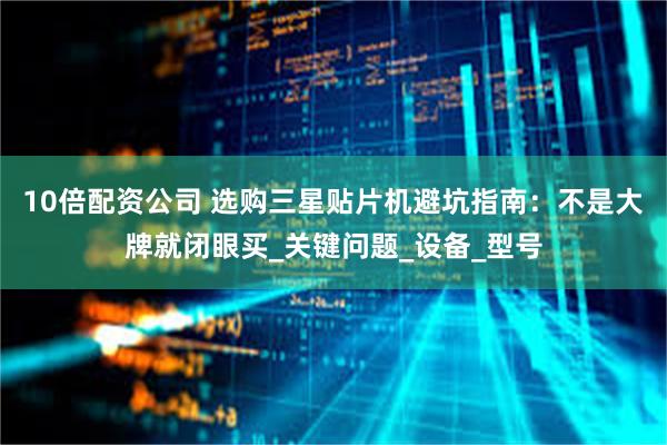 10倍配资公司 选购三星贴片机避坑指南：不是大牌就闭眼买_关键问题_设备_型号