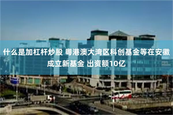 什么是加杠杆炒股 粤港澳大湾区科创基金等在安徽成立新基金 出资额10亿