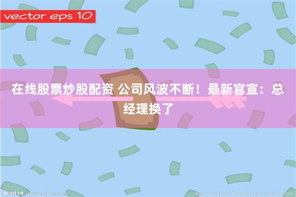 在线股票炒股配资 公司风波不断！最新官宣：总经理换了