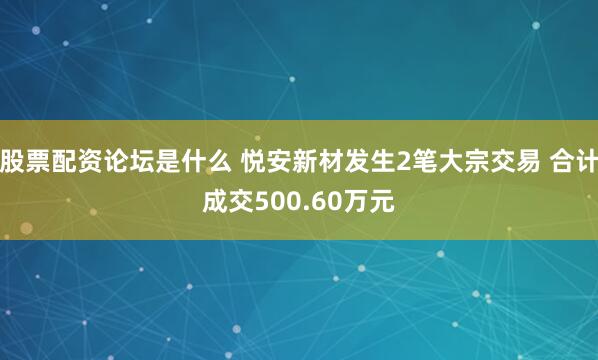 股票配资论坛是什么 悦安新材发生2笔大宗交易 合计成交500.60万元
