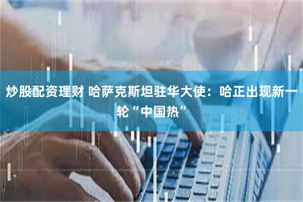 炒股配资理财 哈萨克斯坦驻华大使：哈正出现新一轮“中国热”