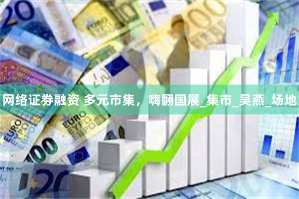 网络证劵融资 多元市集，嗨翻国展_集市_吴燕_场地