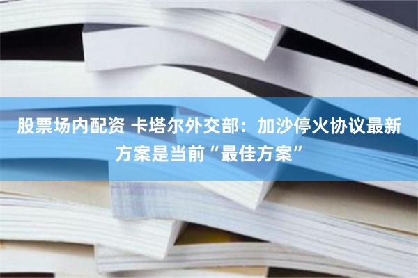 股票场内配资 卡塔尔外交部：加沙停火协议最新方案是当前“最佳方案”