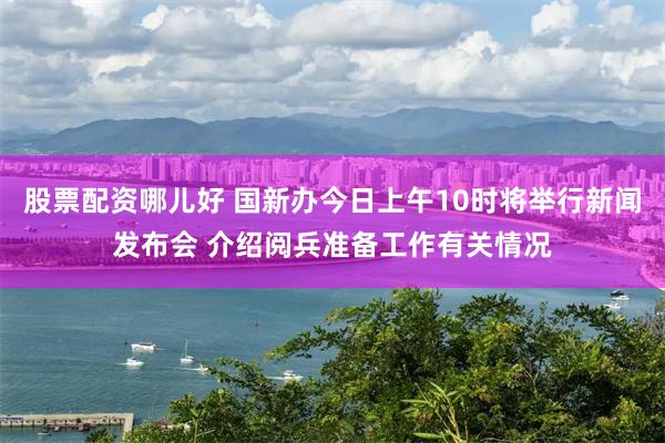股票配资哪儿好 国新办今日上午10时将举行新闻发布会 介绍阅兵准备工作有关情况