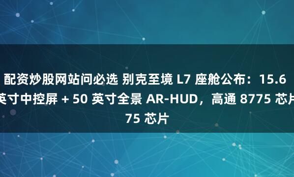 配资炒股网站问必选 别克至境 L7 座舱公布：15.6 英寸中控屏 + 50 英寸全景 AR-HUD，高通 8775 芯片