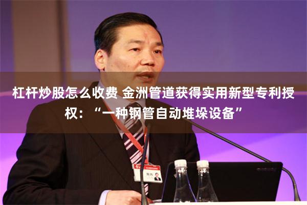 杠杆炒股怎么收费 金洲管道获得实用新型专利授权：“一种钢管自动堆垛设备”