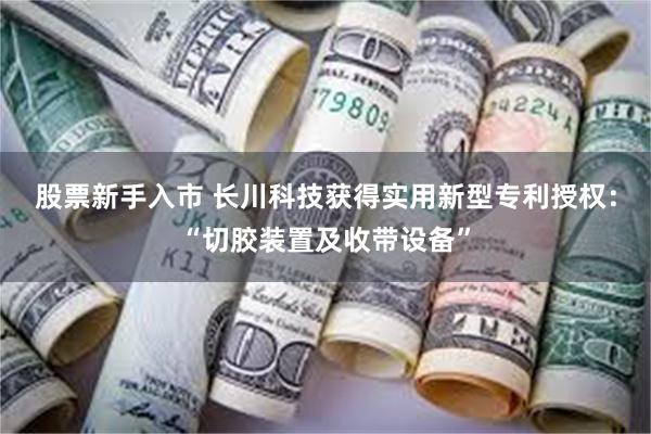 股票新手入市 长川科技获得实用新型专利授权：“切胶装置及收带设备”