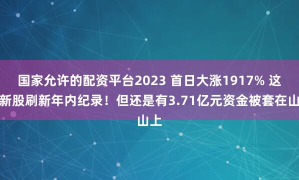国家允许的配资平台2023 首日大涨1917% 这只新股刷新年内纪录！但还是有3.71亿元资金被套在山上