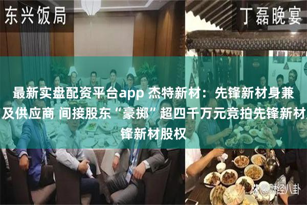 最新实盘配资平台app 杰特新材：先锋新材身兼客户及供应商 间接股东“豪掷”超四千万元竞拍先锋新材股权