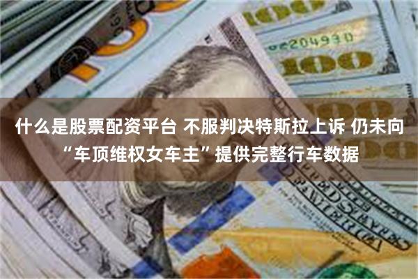什么是股票配资平台 不服判决特斯拉上诉 仍未向“车顶维权女车主”提供完整行车数据