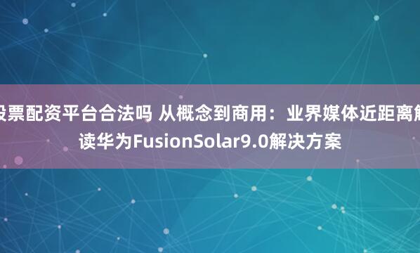 股票配资平台合法吗 从概念到商用:业界媒体近距离解读华为FusionSolar9.0解决方案