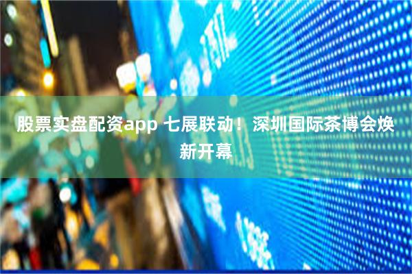 股票实盘配资app 七展联动！深圳国际茶博会焕新开幕