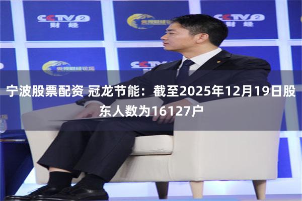 宁波股票配资 冠龙节能：截至2025年12月19日股东人数为16127户