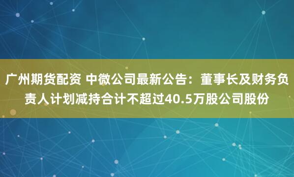 广州期货配资 中微公司最新公告：董事长及财务负责人计划减持合计不超过40.5万股公司股份