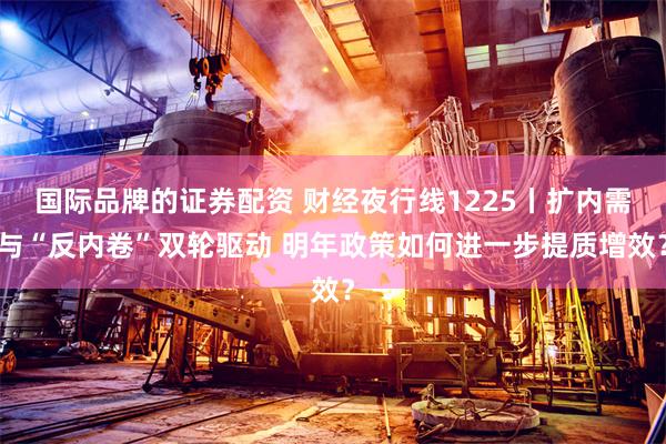 国际品牌的证券配资 财经夜行线1225丨扩内需与“反内卷”双轮驱动 明年政策如何进一步提质增效?